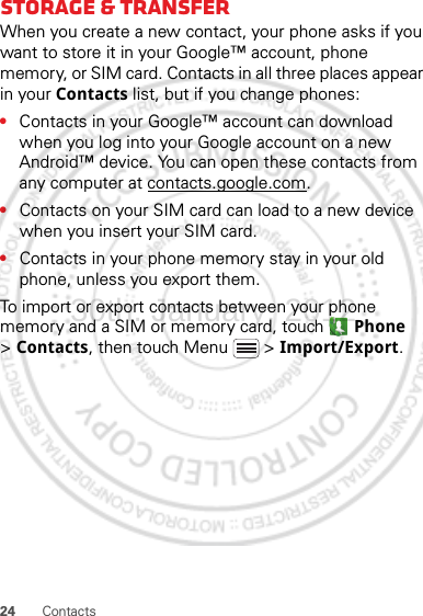 24 ContactsStorage &amp; transferWhen you create a new contact, your phone asks if you want to store it in your Google™ account, phone memory, or SIM card. Contacts in all three places appear in your Contacts list, but if you change phones:•Contacts in your Google™ account can download when you log into your Google account on a new Android™ device. You can open these contacts from any computer at contacts.google.com.•Contacts on your SIM card can load to a new device when you insert your SIM card.•Contacts in your phone memory stay in your old phone, unless you export them.To import or export contacts between your phone memory and a SIM or memory card, touch  Phone &gt;Contacts, then touch Menu  &gt; Import/Export.30th. January, 2012