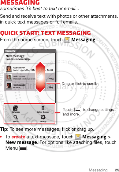 25MessagingMessagingsometimes it’s best to text or email...Send and receive text with photos or other attachments, in quick text messages or full emails.Quick start: Text messagingFrom the home screen, touch  Messaging.Tip: To see more messages, flick or drag up.•To  create a text message, touch  Messaging &gt; New message. For options like attaching files, touch Menu .MessagingNew messageCompose new message1225455878714447772222You had 1 missed call from 122545458787   ...  17 Aug Wanna catch something to eat tonight? How about ...  17 Aug 12223334545Ha! Thanks. 16 Aug SettingsDelete threadsSearchComposeDrag or flick to scroll.Touch          to change settings and more.30th. January, 2012