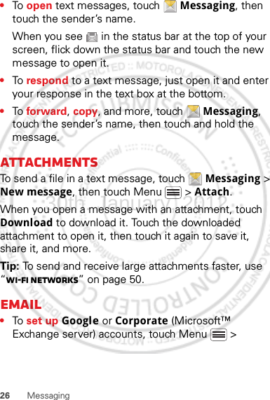 26 Messaging•To  open text messages, touch  Messaging, then touch the sender’s name.When you see   in the status bar at the top of your screen, flick down the status bar and touch the new message to open it.•To  respond to a text message, just open it and enter your response in the text box at the bottom.•To  forward, copy, and more, touch  Messaging, touch the sender’s name, then touch and hold the message.AttachmentsTo send a file in a text message, touch  Messaging &gt; New message, then touch Menu  &gt; Attach.When you open a message with an attachment, touch Download to download it. Touch the downloaded attachment to open it, then touch it again to save it, share it, and more.Tip: To send and receive large attachments faster, use “Wi-Fi networks” on page 50.Email•To  set up Google or Corporate (Microsoft™ Exchange server) accounts, touch Menu  &gt; 30th. January, 2012