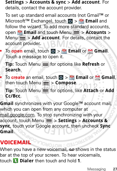 27MessagingSettings &gt; Accounts &amp; sync &gt; Add account. For details, contact the account provider.To set up standard email accounts (not Gmail™ or Microsoft™ Exchange), touch   &gt;  Email and follow the wizard. To add more standard accounts, open  Email and touch Menu  &gt; Accounts &gt; Menu  &gt; Add account. For details, contact the account provider.•To  open email, touch   &gt;  Email or  Gmail. Touch a message to open it.Tip: Touch Menu  for options like Refresh or Search.•To create an email, touch   &gt;  Email or  Gmail, then touch Menu  &gt; Compose.Tip: Touch Menu  for options, like Attach or Add Cc/Bcc.Gmail synchronizes with your Google™ account mail, which you can open from any computer at mail.google.com. To stop synchronizing with your account, touch Menu  &gt; Settings &gt; Accounts &amp; sync, touch your Google account, then uncheck Sync Gmail.VoicemailWhen you have a new voicemail,   shows in the status bar at the top of your screen. To hear voicemails, touch Dialer then touch and hold 1.30th. January, 2012