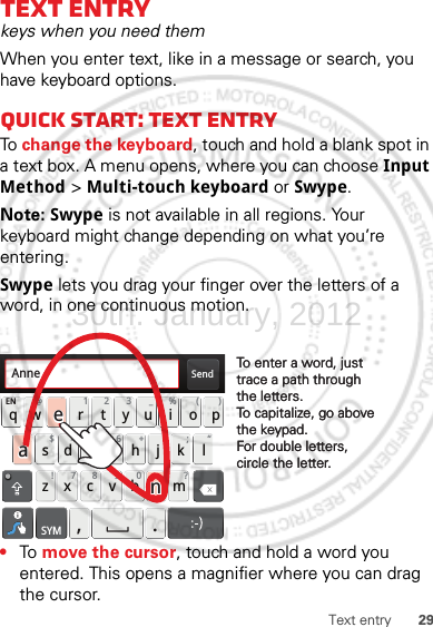 29Text entryText entrykeys when you need themWhen you enter text, like in a message or search, you have keyboard options.Quick start: Text entryTo change the keyboard, touch and hold a blank spot in a text box. A menu opens, where you can choose Input Method &gt; Multi-touch keyboard or Swype.Note: Swype is not available in all regions. Your keyboard might change depending on what you’re entering.Swype lets you drag your finger over the letters of a word, in one continuous motion.•To  move the cursor, touch and hold a word you entered. This opens a magnifier where you can drag the cursor.Send:-)asdfghj k lqwe r t y u i opzxcvbnmEN @# 12 3_%()!7890 /?&amp;$456+:;“,.SYMTo enter a word, just trace a path through the letters.To capitalize, go above the keypad.For double letters, circle the letter.To enter a word, just trace a path through the letters.To capitalize, go above the keypad.For double letters, circle the letter.AnneAnneAnneaenaen30th. January, 2012