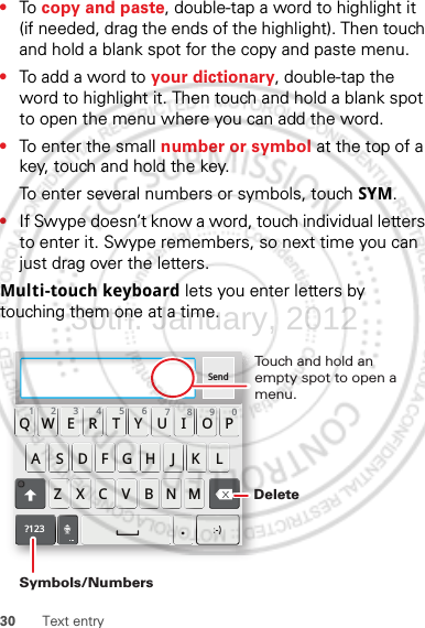 30 Text entry•To  copy and paste, double-tap a word to highlight it (if needed, drag the ends of the highlight). Then touch and hold a blank spot for the copy and paste menu.•To add a word to your dictionary, double-tap the word to highlight it. Then touch and hold a blank spot to open the menu where you can add the word.•To enter the small number or symbol at the top of a key, touch and hold the key.To enter several numbers or symbols, touch SYM.•If Swype doesn’t know a word, touch individual letters to enter it. Swype remembers, so next time you can just drag over the letters.Multi-touch keyboard lets you enter letters by touching them one at a time.Send:-)ASDFGHJKLQWE R T Y U I OPZXCVBNM123 7890456?123.Touch and hold an empty spot to open a menu.DeleteSymbols/Numbers30th. January, 2012