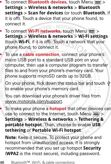 48 Bluetooth™, Wi-Fi, &amp; cable connections•To connect Bluetooth devices, touch Menu  &gt; Settings &gt; Wireless &amp; networks &gt; Bluetooth settings &gt; Scan for devices (or touch Bluetooth, if it is off). Touch a device that your phone found, to connect it.•To connect Wi-Fi networks, touch Menu  &gt; Settings &gt; Wireless &amp; networks &gt; Wi-Fi settings (touch Wi-Fi, if it is off). Touch a network that your phone found, to connect it.•To use a cable connection, connect your phone’s micro USB port to a standard USB port on your computer, then use a computer program to transfer files to and from your phone’s memory card. Your phone supports microSD cards up to 32GB.On your phone, flick down the status bar and touch   to enable your phone’s memory card.You can download your phone’s driver files from www.motorola.com/support.•To make your phone a hotspot that other devices can use to connect to the Internet, touch Menu  &gt; Settings &gt; Wireless &amp; networks &gt; Tet hering &amp; portable hotspot. Then, choose to enable USB tethering or Portable Wi-Fi hotspot.Note: Keep it secure. To protect your phone and hotspot from unauthorized access, it is strongly recommended that you set up hotspot Security (WPA2 is the most secure), including password.30th. January, 2012