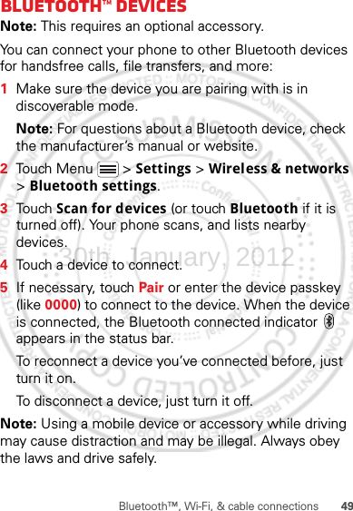 49Bluetooth™, Wi-Fi, &amp; cable connectionsBluetooth™ devicesNote: This requires an optional accessory.You can connect your phone to other Bluetooth devices for handsfree calls, file transfers, and more:  1Make sure the device you are pairing with is in discoverable mode.Note: For questions about a Bluetooth device, check the manufacturer’s manual or website.2Touch Menu  &gt; Settings &gt; Wireless &amp; networks &gt; Bluetooth settings.3Touch Scan for devices (or touch Bluetooth if it is turned off). Your phone scans, and lists nearby devices.4Touch a device to connect.5If necessary, touch Pair or enter the device passkey (like 0000) to connect to the device. When the device is connected, the Bluetooth connected indicator   appears in the status bar.To reconnect a device you’ve connected before, just turn it on.To disconnect a device, just turn it off.Note: Using a mobile device or accessory while driving may cause distraction and may be illegal. Always obey the laws and drive safely.30th. January, 2012