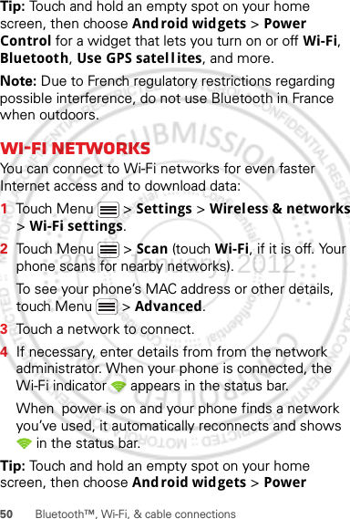 50 Bluetooth™, Wi-Fi, &amp; cable connectionsTip: Touch and hold an empty spot on your home screen, then choose Android widgets &gt; Power Control for a widget that lets you turn on or off Wi-Fi, Bluetooth, Use GPS satel l ites, and more.Note: Due to French regulatory restrictions regarding possible interference, do not use Bluetooth in France when outdoors.Wi-Fi networksYou can connect to Wi-Fi networks for even faster Internet access and to download data:  1Touch Menu  &gt; Settings &gt; Wireless &amp; networks &gt; Wi-Fi settings.2Touch Menu  &gt; Scan (touch Wi-Fi, if it is off. Your phone scans for nearby networks).To see your phone’s MAC address or other details, touch Menu  &gt; Advanced.3Touch a network to connect.4If necessary, enter details from from the network administrator. When your phone is connected, the Wi-Fi indicator   appears in the status bar.When  power is on and your phone finds a network you’ve used, it automatically reconnects and shows  in the status bar.Tip: Touch and hold an empty spot on your home screen, then choose Android widgets &gt; Power 30th. January, 2012