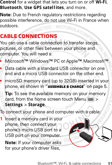 51Bluetooth™, Wi-Fi, &amp; cable connectionsControl for a widget that lets you turn on or off Wi-Fi, Bluetooth, Use GPS satel l ites, and more.Note: Due to French regulatory restrictions regarding possible interference, do not use Wi-Fi in France when outdoors.Cable connectionsYou can use a cable connection to transfer songs, pictures, or other files between your phone and computer. You will need a:•Microsoft™ Windows™ PC or Apple™ Macintosh™.•Data cable with a standard USB connector on one end and a micro USB connector on the other end.•microSD memory card (up to 32GB) inserted in your phone, as shown in “Assemble &amp; charge” on page 5.Tip: To see the available memory on your memory card, from the home screen touch Menu  &gt; Settings &gt; Storage.To connect your phone and computer with a cable:  1Insert a memory card in your phone, then connect your phone’s micro USB port to a USB port on your computer.Note: If your computer asks for your phone’s driver files, 30th. January, 2012