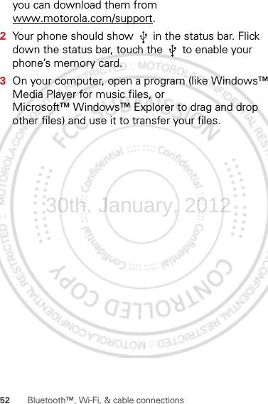 52 Bluetooth™, Wi-Fi, &amp; cable connectionsyou can download them from www.motorola.com/support.2Your phone should show   in the status bar. Flick down the status bar, touch the   to enable your phone’s memory card.3On your computer, open a program (like Windows™ Media Player for music files, or Microsoft™ Windows™ Explorer to drag and drop other files) and use it to transfer your files.30th. January, 2012