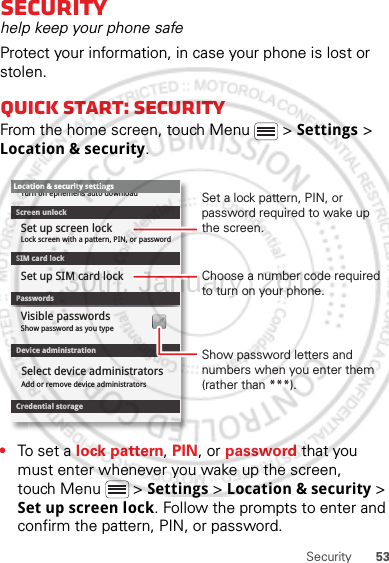 53SecuritySecurityhelp keep your phone safeProtect your information, in case your phone is lost or stolen.Quick start: SecurityFrom the home screen, touch Menu  &gt; Settings &gt; Location &amp; security.•To set a lock pattern, PIN, or password that you must enter whenever you wake up the screen, touch Menu  &gt; Settings &gt; Location &amp; security &gt; Set up screen lock. Follow the prompts to enter and confirm the pattern, PIN, or password.Device administrationLock screen with a pattern, PIN, or passwordSet up screen lockShow password as you typeTurn off ephemeris auto downloadVisible passwordsCredential storageScreen unlockPasswordsAdd or remove device administratorsSelect device administratorsLocation &amp; security settingsSet up SIM card lockSIM card lockShow password letters and numbers when you enter them (rather than ***).Choose a number code required to turn on your phone.Set a lock pattern, PIN, or password required to wake up the screen.30th. January, 2012