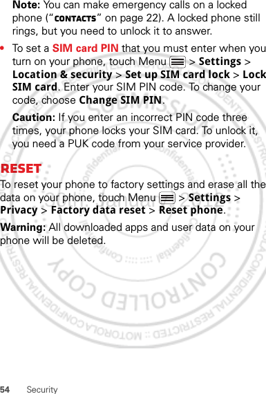 54 SecurityNote: You can make emergency calls on a locked phone (“Contacts” on page 22). A locked phone still rings, but you need to unlock it to answer.•To set a SIM card PIN that you must enter when you turn on your phone, touch Menu  &gt; Settings &gt; Location &amp; security &gt; Set up SIM card lock &gt; Lock SIM card. Enter your SIM PIN code. To change your code, choose Change SIM PIN.Caution: If you enter an incorrect PIN code three times, your phone locks your SIM card. To unlock it, you need a PUK code from your service provider.ResetTo reset your phone to factory settings and erase all the data on your phone, touch Menu  &gt; Settings &gt; Privacy &gt; Factory data reset &gt; Reset phone.Warning: All downloaded apps and user data on your phone will be deleted.30th. January, 2012