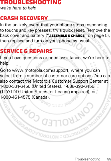 55TroubleshootingTroubleshootingwe’re here to helpCrash recoveryIn the unlikely event that your phone stops responding to touchs and key presses, try a quick reset. Remove the back cover and battery (“Assemble &amp; charge” on page 5), then replace and turn on your phone as usual.Service &amp; repairsIf you have questions or need assistance, we’re here to help.Go to www.motorola.com/support, where you can select from a number of customer care options. You can also contact the Motorola Customer Support Center at 1-800-331-6456 (United States), 1-888-390-6456 (TTY/TDD United States for hearing impaired), or 1-800-461-4575 (Canada).30th. January, 2012