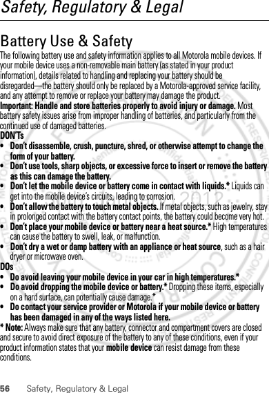 56 Safety, Regulatory &amp; LegalSafety, Regulatory &amp; LegalBattery Use &amp; SafetyBattery Use &amp; SafetyThe following battery use and safety information applies to all Motorola mobile devices. If your mobile device uses a non-removable main battery (as stated in your product information), details related to handling and replacing your battery should be disregarded—the battery should only be replaced by a Motorola-approved service facility, and any attempt to remove or replace your battery may damage the product.Important: Handle and store batteries properly to avoid injury or damage. Most battery safety issues arise from improper handling of batteries, and particularly from the continued use of damaged batteries.DON’Ts• Don’t disassemble, crush, puncture, shred, or otherwise attempt to change the form of your battery.• Don’t use tools, sharp objects, or excessive force to insert or remove the battery as this can damage the battery.• Don’t let the mobile device or battery come in contact with liquids.* Liquids can get into the mobile device’s circuits, leading to corrosion.• Don’t allow the battery to touch metal objects. If metal objects, such as jewelry, stay in prolonged contact with the battery contact points, the battery could become very hot.• Don’t place your mobile device or battery near a heat source.* High temperatures can cause the battery to swell, leak, or malfunction.• Don’t dry a wet or damp battery with an appliance or heat source, such as a hair dryer or microwave oven.DOs• Do avoid leaving your mobile device in your car in high temperatures.*• Do avoid dropping the mobile device or battery.* Dropping these items, especially on a hard surface, can potentially cause damage.*• Do contact your service provider or Motorola if your mobile device or battery has been damaged in any of the ways listed here.* Note: Always make sure that any battery, connector and compartment covers are closed and secure to avoid direct exposure of the battery to any of these conditions, even if your product information states that your mobile device can resist damage from these conditions.30th. January, 2012