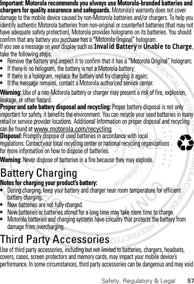 57Safety, Regulatory &amp; LegalImportant: Motorola recommends you always use Motorola-branded batteries and chargers for quality assurance and safeguards. Motorola’s warranty does not cover damage to the mobile device caused by non-Motorola batteries and/or chargers. To help you identify authentic Motorola batteries from non-original or counterfeit batteries (that may not have adequate safety protection), Motorola provides holograms on its batteries. You should confirm that any battery you purchase has a “Motorola Original” hologram.If you see a message on your display such as Invalid Battery or Unable to Charge, take the following steps:•Remove the battery and inspect it to confirm that it has a “Motorola Original” hologram;•If there is no hologram, the battery is not a Motorola battery;•If there is a hologram, replace the battery and try charging it again;•If the message remains, contact a Motorola authorized service center.Warning: Use of a non-Motorola battery or charger may present a risk of fire, explosion, leakage, or other hazard.Proper and safe battery disposal and recycling: Proper battery disposal is not only important for safety, it benefits the environment. You can recycle your used batteries in many retail or service provider locations. Additional information on proper disposal and recycling can be found at www.motorola.com/recyclingDisposal: Promptly dispose of used batteries in accordance with local regulations. Contact your local recycling center or national recycling organizations for more information on how to dispose of batteries.Warning: Never dispose of batteries in a fire because they may explode.Battery ChargingBattery ChargingNotes for charging your product’s battery:•During charging, keep your battery and charger near room temperature for efficient battery charging.•New batteries are not fully charged.•New batteries or batteries stored for a long time may take more time to charge.•Motorola batteries and charging systems have circuitry that protects the battery from damage from overcharging.Third Party AccessoriesUse of third party accessories, including but not limited to batteries, chargers, headsets, covers, cases, screen protectors and memory cards, may impact your mobile device’s performance. In some circumstances, third party accessories can be dangerous and may void 032375o30th. January, 2012