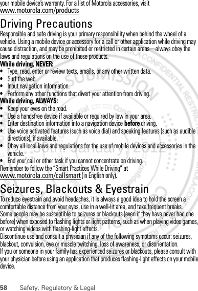 58 Safety, Regulatory &amp; Legalyour mobile device’s warranty. For a list of Motorola accessories, visit www.motorola.com/productsDriving PrecautionsResponsible and safe driving is your primary responsibility when behind the wheel of a vehicle. Using a mobile device or accessory for a call or other application while driving may cause distraction, and may be prohibited or restricted in certain areas—always obey the laws and regulations on the use of these products.While driving, NEVER:•Type, read, enter or review texts, emails, or any other written data.•Surf the web.•Input navigation information.•Perform any other functions that divert your attention from driving.While driving, ALWAYS:•Keep your eyes on the road.•Use a handsfree device if available or required by law in your area.•Enter destination information into a navigation device before driving.•Use voice activated features (such as voice dial) and speaking features (such as audible directions), if available.•Obey all local laws and regulations for the use of mobile devices and accessories in the vehicle.•End your call or other task if you cannot concentrate on driving.Remember to follow the “Smart Practices While Driving” at www.motorola.com/callsmart (in English only).Seizures, Blackouts &amp; EyestrainTo reduce eyestrain and avoid headaches, it is always a good idea to hold the screen a comfortable distance from your eyes, use in a well-lit area, and take frequent breaks.Some people may be susceptible to seizures or blackouts (even if they have never had one before) when exposed to flashing lights or light patterns, such as when playing video games, or watching videos with flashing-light effects.Discontinue use and consult a physician if any of the following symptoms occur: seizures, blackout, convulsion, eye or muscle twitching, loss of awareness, or disorientation.If you or someone in your family has experienced seizures or blackouts, please consult with your physician before using an application that produces flashing-light effects on your mobile device.30th. January, 2012