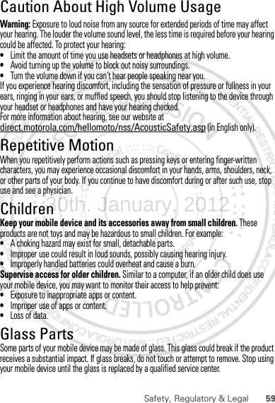 59Safety, Regulatory &amp; LegalCaution About High Volume UsageWarning: Exposure to loud noise from any source for extended periods of time may affect your hearing. The louder the volume sound level, the less time is required before your hearing could be affected. To protect your hearing:•Limit the amount of time you use headsets or headphones at high volume.•Avoid turning up the volume to block out noisy surroundings.•Turn the volume down if you can’t hear people speaking near you.If you experience hearing discomfort, including the sensation of pressure or fullness in your ears, ringing in your ears, or muffled speech, you should stop listening to the device through your headset or headphones and have your hearing checked.For more information about hearing, see our website at direct.motorola.com/hellomoto/nss/AcousticSafety.asp (in English only).Repetitive MotionWhen you repetitively perform actions such as pressing keys or entering finger-written characters, you may experience occasional discomfort in your hands, arms, shoulders, neck, or other parts of your body. If you continue to have discomfort during or after such use, stop use and see a physician.ChildrenKeep your mobile device and its accessories away from small children. These products are not toys and may be hazardous to small children. For example:•A choking hazard may exist for small, detachable parts.•Improper use could result in loud sounds, possibly causing hearing injury.•Improperly handled batteries could overheat and cause a burn.Supervise access for older children. Similar to a computer, if an older child does use your mobile device, you may want to monitor their access to help prevent:•Exposure to inappropriate apps or content.•Improper use of apps or content.•Loss of data.Glass PartsSome parts of your mobile device may be made of glass. This glass could break if the product receives a substantial impact. If glass breaks, do not touch or attempt to remove. Stop using your mobile device until the glass is replaced by a qualified service center.30th. January, 2012