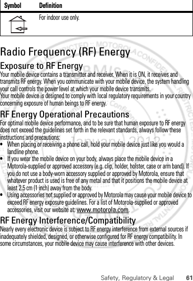 61Safety, Regulatory &amp; LegalRadio Frequency (RF) EnergyExposure to RF EnergyYour mobile device contains a transmitter and receiver. When it is ON, it receives and transmits RF energy. When you communicate with your mobile device, the system handling your call controls the power level at which your mobile device transmits.Your mobile device is designed to comply with local regulatory requirements in your country concerning exposure of human beings to RF energy.RF Energy Operational PrecautionsFor optimal mobile device performance, and to be sure that human exposure to RF energy does not exceed the guidelines set forth in the relevant standards, always follow these instructions and precautions:•When placing or receiving a phone call, hold your mobile device just like you would a landline phone.•If you wear the mobile device on your body, always place the mobile device in a Motorola-supplied or approved accessory (e.g. clip, holder, holster, case or arm band). If you do not use a body-worn accessory supplied or approved by Motorola, ensure that whatever product is used is free of any metal and that it positions the mobile device at least 2.5 cm (1 inch) away from the body.•Using accessories not supplied or approved by Motorola may cause your mobile device to exceed RF energy exposure guidelines. For a list of Motorola-supplied or approved accessories, visit our website at: www.motorola.com.RF Energy Interference/CompatibilityNearly every electronic device is subject to RF energy interference from external sources if inadequately shielded, designed, or otherwise configured for RF energy compatibility. In some circumstances, your mobile device may cause interference with other devices.For indoor use only.Symbol Definition30th. January, 2012