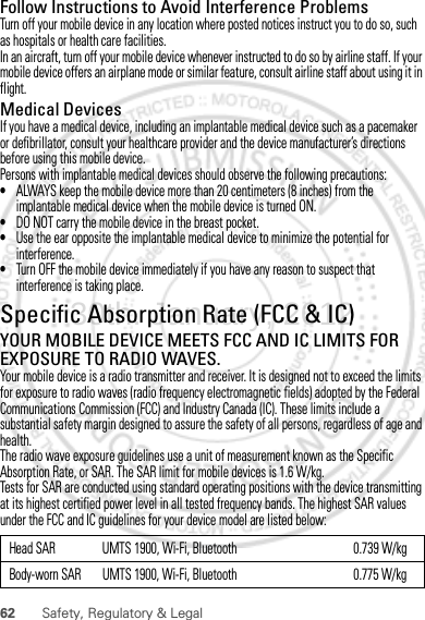 62 Safety, Regulatory &amp; LegalFollow Instructions to Avoid Interference ProblemsTurn off your mobile device in any location where posted notices instruct you to do so, such as hospitals or health care facilities.In an aircraft, turn off your mobile device whenever instructed to do so by airline staff. If your mobile device offers an airplane mode or similar feature, consult airline staff about using it in flight.Medical DevicesIf you have a medical device, including an implantable medical device such as a pacemaker or defibrillator, consult your healthcare provider and the device manufacturer’s directions before using this mobile device.Persons with implantable medical devices should observe the following precautions:•ALWAYS keep the mobile device more than 20 centimeters (8 inches) from the implantable medical device when the mobile device is turned ON.•DO NOT carry the mobile device in the breast pocket.•Use the ear opposite the implantable medical device to minimize the potential for interference.•Turn OFF the mobile device immediately if you have any reason to suspect that interference is taking place.Specific Absorption Rate (FCC &amp; IC)SAR (IEEE)YOUR MOBILE DEVICE MEETS FCC AND IC LIMITS FOR EXPOSURE TO RADIO WAVES.Your mobile device is a radio transmitter and receiver. It is designed not to exceed the limits for exposure to radio waves (radio frequency electromagnetic fields) adopted by the Federal Communications Commission (FCC) and Industry Canada (IC). These limits include a substantial safety margin designed to assure the safety of all persons, regardless of age and health.The radio wave exposure guidelines use a unit of measurement known as the Specific Absorption Rate, or SAR. The SAR limit for mobile devices is 1.6 W/kg.Tests for SAR are conducted using standard operating positions with the device transmitting at its highest certified power level in all tested frequency bands. The highest SAR values under the FCC and IC guidelines for your device model are listed below:Head SAR UMTS 1900, Wi-Fi, Bluetooth 0.739 W/kgBody-worn SAR UMTS 1900, Wi-Fi, Bluetooth 0.775 W/kg30th. January, 2012