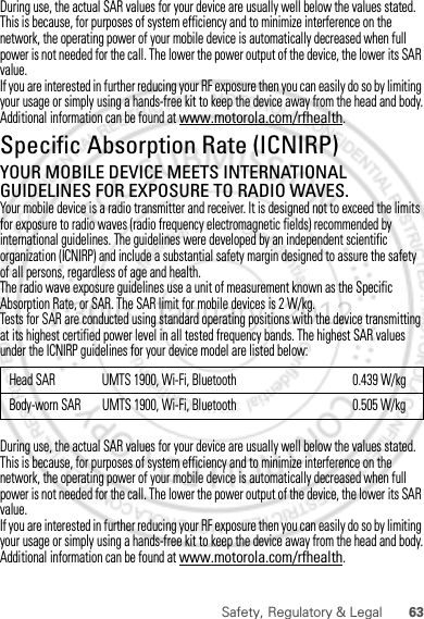 63Safety, Regulatory &amp; LegalDuring use, the actual SAR values for your device are usually well below the values stated. This is because, for purposes of system efficiency and to minimize interference on the network, the operating power of your mobile device is automatically decreased when full power is not needed for the call. The lower the power output of the device, the lower its SAR value.If you are interested in further reducing your RF exposure then you can easily do so by limiting your usage or simply using a hands-free kit to keep the device away from the head and body.Additional information can be found at www.motorola.com/rfhealth.Specific Absorption Rate (ICNIRP)SAR (ICNIRP)YOUR MOBILE DEVICE MEETS INTERNATIONAL GUIDELINES FOR EXPOSURE TO RADIO WAVES.Your mobile device is a radio transmitter and receiver. It is designed not to exceed the limits for exposure to radio waves (radio frequency electromagnetic fields) recommended by international guidelines. The guidelines were developed by an independent scientific organization (ICNIRP) and include a substantial safety margin designed to assure the safety of all persons, regardless of age and health.The radio wave exposure guidelines use a unit of measurement known as the Specific Absorption Rate, or SAR. The SAR limit for mobile devices is 2 W/kg.Tests for SAR are conducted using standard operating positions with the device transmitting at its highest certified power level in all tested frequency bands. The highest SAR values under the ICNIRP guidelines for your device model are listed below:During use, the actual SAR values for your device are usually well below the values stated. This is because, for purposes of system efficiency and to minimize interference on the network, the operating power of your mobile device is automatically decreased when full power is not needed for the call. The lower the power output of the device, the lower its SAR value.If you are interested in further reducing your RF exposure then you can easily do so by limiting your usage or simply using a hands-free kit to keep the device away from the head and body.Additional information can be found at www.motorola.com/rfhealth.Head SAR UMTS 1900, Wi-Fi, Bluetooth 0.439 W/kgBody-worn SAR UMTS 1900, Wi-Fi, Bluetooth 0.505 W/kg30th. January, 2012