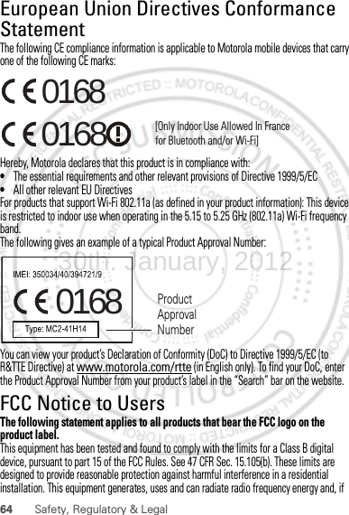 64 Safety, Regulatory &amp; LegalEuropean Union Directives Conformance StatementEU ConformanceThe following CE compliance information is applicable to Motorola mobile devices that carry one of the following CE marks:Hereby, Motorola declares that this product is in compliance with:•The essential requirements and other relevant provisions of Directive 1999/5/EC•All other relevant EU DirectivesFor products that support Wi-Fi 802.11a (as defined in your product information): This device is restricted to indoor use when operating in the 5.15 to 5.25 GHz (802.11a) Wi-Fi frequency band.The following gives an example of a typical Product Approval Number:You can view your product’s Declaration of Conformity (DoC) to Directive 1999/5/EC (to R&amp;TTE Directive) at www.motorola.com/rtte (in English only). To find your DoC, enter the Product Approval Number from your product’s label in the “Search” bar on the website.FCC Notice to UsersFCC NoticeThe following statement applies to all products that bear the FCC logo on the product label.This equipment has been tested and found to comply with the limits for a Class B digital device, pursuant to part 15 of the FCC Rules. See 47 CFR Sec. 15.105(b). These limits are designed to provide reasonable protection against harmful interference in a residential installation. This equipment generates, uses and can radiate radio frequency energy and, if 0168 [Only Indoor Use Allowed In Francefor Bluetooth and/or Wi-Fi]01680168 Product Approval Number30th. January, 2012