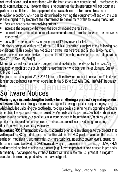 65Safety, Regulatory &amp; Legalnot installed and used in accordance with the instructions, may cause harmful interference to radio communications. However, there is no guarantee that interference will not occur in a particular installation. If this equipment does cause harmful interference to radio or television reception, which can be determined by turning the equipment off and on, the user is encouraged to try to correct the interference by one or more of the following measures:•Reorient or relocate the receiving antenna.•Increase the separation between the equipment and the receiver.•Connect the equipment to an outlet on a circuit different from that to which the receiver is connected.•Consult the dealer or an experienced radio/TV technician for help.This device complies with part 15 of the FCC Rules. Operation is subject to the following two conditions: (1) This device may not cause harmful interference, and (2) this device must accept any interference received, including interference that may cause undesired operation. See 47 CFR Sec. 15.19(a)(3).Motorola has not approved any changes or modifications to this device by the user. Any changes or modifications could void the user’s authority to operate the equipment. See 47 CFR Sec. 15.21.For products that support Wi-Fi 802.11a (as defined in your product information): This device is restricted to indoor use when operating in the 5.15 to 5.25 GHz (802.11a) Wi-Fi frequency band.Software NoticesSoft ware Copy right  NoticeWarning against unlocking the bootloader or altering a product&apos;s operating system software: Motorola strongly recommends against altering a product&apos;s operating system, which includes unlocking the bootloader, rooting a device or running any operating software other than the approved versions issued by Motorola and its partners. Such alterations may permanently damage your product, cause your product to be unsafe and/or cause your product to malfunction. In such cases, neither the product nor any damage resulting therefrom will be covered by warranty.Important FCC information: You must not make or enable any changes to the product that will impact its FCC grant of equipment authorization. The FCC grant is based on the product&apos;s emission, modulation, and transmission characteristics, including: power levels, operating frequencies and bandwidths, SAR levels, duty-cycle, transmission modes (e.g., CDMA, GSM), and intended method of using the product (e.g., how the product is held or used in proximity to the body). A change to any of these factors will invalidate the FCC grant. It is illegal to operate a transmitting product without a valid grant.30th. January, 2012