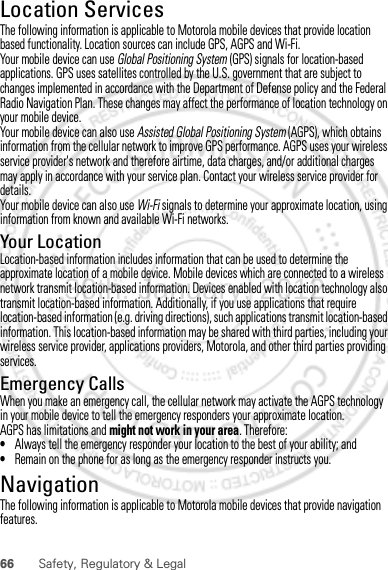 66 Safety, Regulatory &amp; LegalLocation ServicesGPS &amp; AGPSThe following information is applicable to Motorola mobile devices that provide location based functionality. Location sources can include GPS, AGPS and Wi-Fi.Your mobile device can use Global Positioning System (GPS) signals for location-based applications. GPS uses satellites controlled by the U.S. government that are subject to changes implemented in accordance with the Department of Defense policy and the Federal Radio Navigation Plan. These changes may affect the performance of location technology on your mobile device.Your mobile device can also use Assisted Global Positioning System (AGPS), which obtains information from the cellular network to improve GPS performance. AGPS uses your wireless service provider&apos;s network and therefore airtime, data charges, and/or additional charges may apply in accordance with your service plan. Contact your wireless service provider for details.Your mobile device can also use Wi-Fi signals to determine your approximate location, using information from known and available Wi-Fi networks.Your LocationLocation-based information includes information that can be used to determine the approximate location of a mobile device. Mobile devices which are connected to a wireless network transmit location-based information. Devices enabled with location technology also transmit location-based information. Additionally, if you use applications that require location-based information (e.g. driving directions), such applications transmit location-based information. This location-based information may be shared with third parties, including your wireless service provider, applications providers, Motorola, and other third parties providing services.Emergency CallsWhen you make an emergency call, the cellular network may activate the AGPS technology in your mobile device to tell the emergency responders your approximate location.AGPS has limitations and might not work in your area. Therefore:•Always tell the emergency responder your location to the best of your ability; and•Remain on the phone for as long as the emergency responder instructs you.NavigationNavigationThe following information is applicable to Motorola mobile devices that provide navigation features.30th. January, 2012