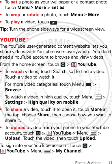 41Photos &amp; videos•To  set a photo as your wallpaper or a contact photo, touch Menu &gt; More &gt; Set as.•To  crop or rotate a photo, touch Menu &gt; More.•To  play a video, touch  .Tip: Turn the phone sideways for a widescreen view.YouTube™The YouTube user-generated content website lets you share videos with YouTube users everywhere. You don’t need a YouTube account to browse and view videos.From the home screen, touch   &gt;   YouTube.•To  watch videos, touch Search  to find a video. Touch a video to watch it.For more video categories, touch Menu  &gt; Browse.To watch a video in high quality, touch Menu  &gt; Settings &gt; High qual ity on mobile.•To  share a video, touch it to open it, touch More at the top, choose Share, then choose how you want to share it.•To  upload a video from your phone to your YouTube account, touch   &gt;  YouTube &gt; Menu  &gt; Upload. Touch the video, then touch Upload.To sign into your YouTube account, touch   &gt; YouTube &gt; Menu  &gt; My Channel.30th. January, 2012