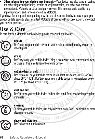 68 Safety, Regulatory &amp; Legal• Other information your device may transmit—Your device may also transmit testing and other diagnostic (including location-based) information, and other non-personal information to Motorola or other third-party servers. This information is used to help improve products and services offered by Motorola.If you have further questions regarding how the use of your mobile device may impact your privacy or data security, please contact Motorola at privacy@motorola.com, or contact your service provider.Use &amp; CareUse &amp; CareTo care for your Motorola mobile device, please observe the following:liquidsDon’t expose your mobile device to water, rain, extreme humidity, sweat, or other liquids.dryingDon’t try to dry your mobile device using a microwave oven, conventional oven, or dryer, as this may damage the mobile device.extreme heat or coldDon’t store or use your mobile device in temperatures below -10°C (14°F) or above 60°C (140°F). Don’t recharge your mobile device in temperatures below 0°C (32°F) or above 45°C (113°F).dust and dirtDon’t expose your mobile device to dust, dirt, sand, food, or other inappropriate materials.cleaningTo clean your mobile device, use only a dry soft cloth. Don’t use alcohol or other cleaning solutions.shock and vibrationDon’t drop your mobile device.30th. January, 2012