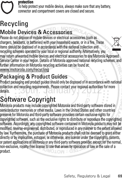 69Safety, Regulatory &amp; LegalprotectionTo help protect your mobile device, always make sure that any battery, connector and compartment covers are closed and secure.RecyclingRecyclingMobile Devices &amp; AccessoriesPlease do not dispose of mobile devices or electrical accessories (such as chargers, headsets, or batteries) with your household waste, or in a fire. These items should be disposed of in accordance with the national collection and recycling schemes operated by your local or regional authority. Alternatively, you may return unwanted mobile devices and electrical accessories to any Motorola Approved Service Center in your region. Details of Motorola approved national recycling schemes, and further information on Motorola recycling activities can be found at: www.motorola.com/recyclingPackaging &amp; Product GuidesProduct packaging and product guides should only be disposed of in accordance with national collection and recycling requirements. Please contact your regional authorities for more details.Software CopyrightSoft ware Copy right  NoticeMotorola products may include copyrighted Motorola and third-party software stored in semiconductor memories or other media. Laws in the United States and other countries preserve for Motorola and third-party software providers certain exclusive rights for copyrighted software, such as the exclusive rights to distribute or reproduce the copyrighted software. Accordingly, any copyrighted software contained in Motorola products may not be modified, reverse-engineered, distributed, or reproduced in any manner to the extent allowed by law. Furthermore, the purchase of Motorola products shall not be deemed to grant either directly or by implication, estoppel, or otherwise, any license under the copyrights, patents, or patent applications of Motorola or any third-party software provider, except for the normal, non-exclusive, royalty-free license to use that arises by operation of law in the sale of a product.30th. January, 2012