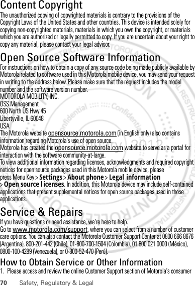 70 Safety, Regulatory &amp; LegalContent CopyrightContent Copyri ghtThe unauthorized copying of copyrighted materials is contrary to the provisions of the Copyright Laws of the United States and other countries. This device is intended solely for copying non-copyrighted materials, materials in which you own the copyright, or materials which you are authorized or legally permitted to copy. If you are uncertain about your right to copy any material, please contact your legal advisor.Open Source Software InformationOSS InformationFor instructions on how to obtain a copy of any source code being made publicly available by Motorola related to software used in this Motorola mobile device, you may send your request in writing to the address below. Please make sure that the request includes the model number and the software version number.MOTOROLA MOBILITY, INC.OSS Management600 North US Hwy 45Libertyville, IL 60048USAThe Motorola website opensource.motorola.com (in English only) also contains information regarding Motorola&apos;s use of open source.Motorola has created the opensource.motorola.com website to serve as a portal for interaction with the software community-at-large.To view additional information regarding licenses, acknowledgments and required copyright notices for open source packages used in this Motorola mobile device, please press Menu Key &gt;Settings &gt;About phone &gt;Legal information &gt;Open source l icenses. In addition, this Motorola device may include self-contained applications that present supplemental notices for open source packages used in those applications.Service &amp; RepairsIf you have questions or need assistance, we&apos;re here to help.Go to www.motorola.com/support, where you can select from a number of customer care options. You can also contact the Motorola Customer Support Center at 0800 666 8676 (Argentina), 800-201-442 (Chile), 01-800-700-1504 (Colombia), 01 800 021 0000 (México), 0800-100-4289 (Venezuela), or 0-800-52-470 (Perú).How to Obtain Service or Other Information  1. Please access and review the online Customer Support section of Motorola&apos;s consumer 30th. January, 2012