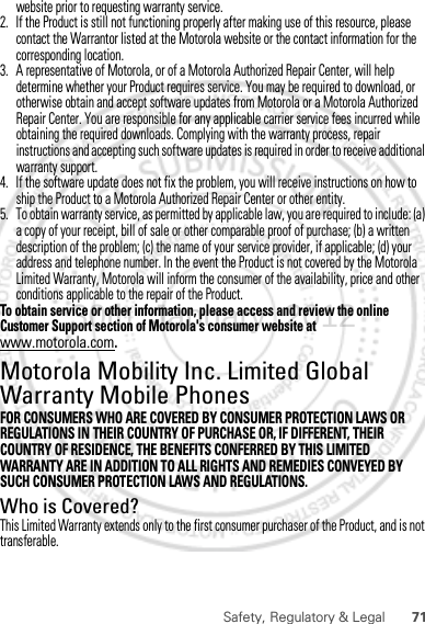 71Safety, Regulatory &amp; Legalwebsite prior to requesting warranty service.2. If the Product is still not functioning properly after making use of this resource, please contact the Warrantor listed at the Motorola website or the contact information for the corresponding location.3. A representative of Motorola, or of a Motorola Authorized Repair Center, will help determine whether your Product requires service. You may be required to download, or otherwise obtain and accept software updates from Motorola or a Motorola Authorized Repair Center. You are responsible for any applicable carrier service fees incurred while obtaining the required downloads. Complying with the warranty process, repair instructions and accepting such software updates is required in order to receive additional warranty support.4. If the software update does not fix the problem, you will receive instructions on how to ship the Product to a Motorola Authorized Repair Center or other entity.5. To obtain warranty service, as permitted by applicable law, you are required to include: (a) a copy of your receipt, bill of sale or other comparable proof of purchase; (b) a written description of the problem; (c) the name of your service provider, if applicable; (d) your address and telephone number. In the event the Product is not covered by the Motorola Limited Warranty, Motorola will inform the consumer of the availability, price and other conditions applicable to the repair of the Product.To obtain service or other information, please access and review the online Customer Support section of Motorola&apos;s consumer website at www.motorola.com.Motorola Mobility Inc. Limited Global Warranty Mobile PhonesWarrantyFOR CONSUMERS WHO ARE COVERED BY CONSUMER PROTECTION LAWS OR REGULATIONS IN THEIR COUNTRY OF PURCHASE OR, IF DIFFERENT, THEIR COUNTRY OF RESIDENCE, THE BENEFITS CONFERRED BY THIS LIMITED WARRANTY ARE IN ADDITION TO ALL RIGHTS AND REMEDIES CONVEYED BY SUCH CONSUMER PROTECTION LAWS AND REGULATIONS.Who is Covered?This Limited Warranty extends only to the first consumer purchaser of the Product, and is not transferable.30th. January, 2012