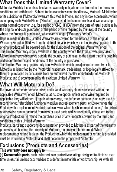 72 Safety, Regulatory &amp; LegalWhat Does this Limited Warranty Cover?Motorola Mobility Inc. or its subsidiaries&apos; warranty obligations are limited to the terms and conditions set forth herein. Subject to the exclusions contained below, Motorola Mobility Inc or its subsidiaries (&quot;Motorola&quot;) warrant this Mobile Phone, and any in-box accessories which accompany such Mobile Phone (&quot;Product&quot;) against defects in materials and workmanship, under normal consumer use, for a period of ONE (1) YEAR from the date of retail purchase by the original end-user purchaser, or the period of time required by the laws of the country where the Product is purchased, whichever is longer (&quot;Warranty Period&quot;).Repairs made under this Limited Warranty are covered for the balance of the original Warranty Period, or 90 days from the date of service, whichever is longer. Any upgrade to the original product will be covered only for the duration of the original Warranty Period.This Limited Warranty is only available in the country where the Product was purchased. Motorola may provide service outside the country of purchase, to the extent that it is possible and under the terms and conditions of the country of purchase.This Limited Warranty applies only to new Products which are a) manufactured by or for Motorola as identified by the &quot;Motorola&quot; trademark, trade name, or logo legally affixed to them; b) purchased by consumers from an authorized reseller or distributor of Motorola Products; and c) accompanied by this written Limited Warranty.What Will Motorola Do?If a covered defect or damage arises and a valid warranty claim is received within the applicable Warranty Period, Motorola, at its sole option, unless otherwise required by applicable law, will either (1) repair, at no charge, the defect or damage using new, used or reconditioned/refurbished functionally equivalent replacement parts; or (2) exchange the Product with a replacement Product that is new or which has been reconditioned/refurbished or otherwise remanufactured from new or used parts and is functionally equivalent to the original Product; or (3) refund the purchase price of any Products covered by the terms and conditions of this Limited Warranty.Products, parts and supporting documentation provided to Motorola as part of the warranty process, shall become the property of Motorola, and may not be returned. When a replacement or refund is given, the Product for which the replacement or refund is provided must be returned to Motorola and shall become the property of Motorola.Exclusions (Products and Accessories)This warranty does not apply to:(a) Consumable parts, such as batteries or protective coatings designed to diminish over time unless failure has occurred due to a defect in materials or workmanship. As with all 30th. January, 2012