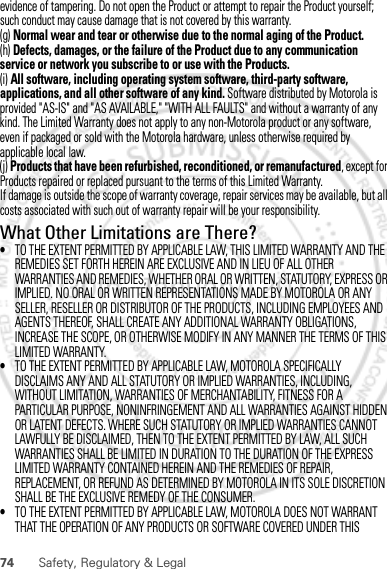 74 Safety, Regulatory &amp; Legalevidence of tampering. Do not open the Product or attempt to repair the Product yourself; such conduct may cause damage that is not covered by this warranty.(g) Normal wear and tear or otherwise due to the normal aging of the Product.(h) Defects, damages, or the failure of the Product due to any communication service or network you subscribe to or use with the Products.(i) All software, including operating system software, third-party software, applications, and all other software of any kind. Software distributed by Motorola is provided &quot;AS-IS&quot; and &quot;AS AVAILABLE,&quot; &quot;WITH ALL FAULTS&quot; and without a warranty of any kind. The Limited Warranty does not apply to any non-Motorola product or any software, even if packaged or sold with the Motorola hardware, unless otherwise required by applicable local law.(j) Products that have been refurbished, reconditioned, or remanufactured, except for Products repaired or replaced pursuant to the terms of this Limited Warranty.If damage is outside the scope of warranty coverage, repair services may be available, but all costs associated with such out of warranty repair will be your responsibility.What Other Limitations are There?•TO THE EXTENT PERMITTED BY APPLICABLE LAW, THIS LIMITED WARRANTY AND THE REMEDIES SET FORTH HEREIN ARE EXCLUSIVE AND IN LIEU OF ALL OTHER WARRANTIES AND REMEDIES, WHETHER ORAL OR WRITTEN, STATUTORY, EXPRESS OR IMPLIED. NO ORAL OR WRITTEN REPRESENTATIONS MADE BY MOTOROLA OR ANY SELLER, RESELLER OR DISTRIBUTOR OF THE PRODUCTS, INCLUDING EMPLOYEES AND AGENTS THEREOF, SHALL CREATE ANY ADDITIONAL WARRANTY OBLIGATIONS, INCREASE THE SCOPE, OR OTHERWISE MODIFY IN ANY MANNER THE TERMS OF THIS LIMITED WARRANTY.•TO THE EXTENT PERMITTED BY APPLICABLE LAW, MOTOROLA SPECIFICALLY DISCLAIMS ANY AND ALL STATUTORY OR IMPLIED WARRANTIES, INCLUDING, WITHOUT LIMITATION, WARRANTIES OF MERCHANTABILITY, FITNESS FOR A PARTICULAR PURPOSE, NONINFRINGEMENT AND ALL WARRANTIES AGAINST HIDDEN OR LATENT DEFECTS. WHERE SUCH STATUTORY OR IMPLIED WARRANTIES CANNOT LAWFULLY BE DISCLAIMED, THEN TO THE EXTENT PERMITTED BY LAW, ALL SUCH WARRANTIES SHALL BE LIMITED IN DURATION TO THE DURATION OF THE EXPRESS LIMITED WARRANTY CONTAINED HEREIN AND THE REMEDIES OF REPAIR, REPLACEMENT, OR REFUND AS DETERMINED BY MOTOROLA IN ITS SOLE DISCRETION SHALL BE THE EXCLUSIVE REMEDY OF THE CONSUMER.•TO THE EXTENT PERMITTED BY APPLICABLE LAW, MOTOROLA DOES NOT WARRANT THAT THE OPERATION OF ANY PRODUCTS OR SOFTWARE COVERED UNDER THIS 30th. January, 2012