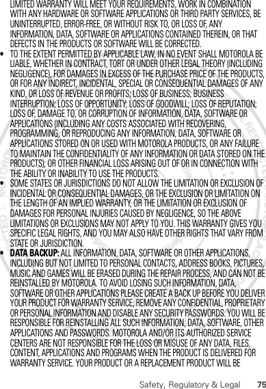 75Safety, Regulatory &amp; LegalLIMITED WARRANTY WILL MEET YOUR REQUIREMENTS, WORK IN COMBINATION WITH ANY HARDWARE OR SOFTWARE APPLICATIONS OR THIRD PARTY SERVICES, BE UNINTERRUPTED, ERROR-FREE, OR WITHOUT RISK TO, OR LOSS OF, ANY INFORMATION, DATA, SOFTWARE OR APPLICATIONS CONTAINED THEREIN, OR THAT DEFECTS IN THE PRODUCTS OR SOFTWARE WILL BE CORRECTED.•TO THE EXTENT PERMITTED BY APPLICABLE LAW, IN NO EVENT SHALL MOTOROLA BE LIABLE, WHETHER IN CONTRACT, TORT OR UNDER OTHER LEGAL THEORY (INCLUDING NEGLIGENCE), FOR DAMAGES IN EXCESS OF THE PURCHASE PRICE OF THE PRODUCTS, OR FOR ANY INDIRECT, INCIDENTAL, SPECIAL OR CONSEQUENTIAL DAMAGES OF ANY KIND, OR LOSS OF REVENUE OR PROFITS; LOSS OF BUSINESS; BUSINESS INTERRUPTION; LOSS OF OPPORTUNITY; LOSS OF GOODWILL; LOSS OF REPUTATION; LOSS OF, DAMAGE TO, OR CORRUPTION OF INFORMATION, DATA, SOFTWARE OR APPLICATIONS (INCLUDING ANY COSTS ASSOCIATED WITH RECOVERING, PROGRAMMING, OR REPRODUCING ANY INFORMATION, DATA, SOFTWARE OR APPLICATIONS STORED ON OR USED WITH MOTOROLA PRODUCTS, OR ANY FAILURE TO MAINTAIN THE CONFIDENTIALITY OF ANY INFORMATION OR DATA STORED ON THE PRODUCTS); OR OTHER FINANCIAL LOSS ARISING OUT OF OR IN CONNECTION WITH THE ABILITY OR INABILITY TO USE THE PRODUCTS.•SOME STATES OR JURISDICTIONS DO NOT ALLOW THE LIMITATION OR EXCLUSION OF INCIDENTAL OR CONSEQUENTIAL DAMAGES, OR THE EXCLUSION OR LIMITATION ON THE LENGTH OF AN IMPLIED WARRANTY, OR THE LIMITATION OR EXCLUSION OF DAMAGES FOR PERSONAL INJURIES CAUSED BY NEGLIGENCE, SO THE ABOVE LIMITATIONS OR EXCLUSIONS MAY NOT APPLY TO YOU. THIS WARRANTY GIVES YOU SPECIFIC LEGAL RIGHTS, AND YOU MAY ALSO HAVE OTHER RIGHTS THAT VARY FROM STATE OR JURISDICTION.• DATA BACKUP: ALL INFORMATION, DATA, SOFTWARE OR OTHER APPLICATIONS, INCLUDING BUT NOT LIMITED TO PERSONAL CONTACTS, ADDRESS BOOKS, PICTURES, MUSIC AND GAMES WILL BE ERASED DURING THE REPAIR PROCESS, AND CAN NOT BE REINSTALLED BY MOTOROLA. TO AVOID LOSING SUCH INFORMATION, DATA, SOFTWARE OR OTHER APPLICATIONS PLEASE CREATE A BACK UP BEFORE YOU DELIVER YOUR PRODUCT FOR WARRANTY SERVICE, REMOVE ANY CONFIDENTIAL, PROPRIETARY OR PERSONAL INFORMATION AND DISABLE ANY SECURITY PASSWORDS. YOU WILL BE RESPONSIBLE FOR REINSTALLING ALL SUCH INFORMATION, DATA, SOFTWARE, OTHER APPLICATIONS AND PASSWORDS. MOTOROLA AND/OR ITS AUTHORIZED SERVICE CENTERS ARE NOT RESPONSIBLE FOR THE LOSS OR MISUSE OF ANY DATA, FILES, CONTENT, APPLICATIONS AND PROGRAMS WHEN THE PRODUCT IS DELIVERED FOR WARRANTY SERVICE. YOUR PRODUCT OR A REPLACEMENT PRODUCT WILL BE 30th. January, 2012