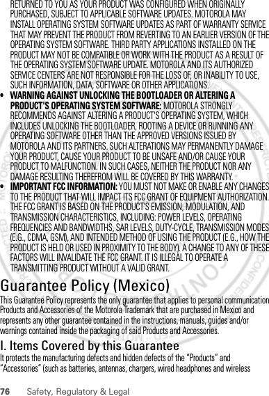 76 Safety, Regulatory &amp; LegalRETURNED TO YOU AS YOUR PRODUCT WAS CONFIGURED WHEN ORIGINALLY PURCHASED, SUBJECT TO APPLICABLE SOFTWARE UPDATES. MOTOROLA MAY INSTALL OPERATING SYSTEM SOFTWARE UPDATES AS PART OF WARRANTY SERVICE THAT MAY PREVENT THE PRODUCT FROM REVERTING TO AN EARLIER VERSION OF THE OPERATING SYSTEM SOFTWARE. THIRD PARTY APPLICATIONS INSTALLED ON THE PRODUCT MAY NOT BE COMPATIBLE OR WORK WITH THE PRODUCT AS A RESULT OF THE OPERATING SYSTEM SOFTWARE UPDATE. MOTOROLA AND ITS AUTHORIZED SERVICE CENTERS ARE NOT RESPONSIBLE FOR THE LOSS OF, OR INABILITY TO USE, SUCH INFORMATION, DATA, SOFTWARE OR OTHER APPLICATIONS.• WARNING AGAINST UNLOCKING THE BOOTLOADER OR ALTERING A PRODUCT&apos;S OPERATING SYSTEM SOFTWARE: MOTOROLA STRONGLY RECOMMENDS AGAINST ALTERING A PRODUCT&apos;S OPERATING SYSTEM, WHICH INCLUDES UNLOCKING THE BOOTLOADER, ROOTING A DEVICE OR RUNNING ANY OPERATING SOFTWARE OTHER THAN THE APPROVED VERSIONS ISSUED BY MOTOROLA AND ITS PARTNERS. SUCH ALTERATIONS MAY PERMANENTLY DAMAGE YOUR PRODUCT, CAUSE YOUR PRODUCT TO BE UNSAFE AND/OR CAUSE YOUR PRODUCT TO MALFUNCTION. IN SUCH CASES, NEITHER THE PRODUCT NOR ANY DAMAGE RESULTING THEREFROM WILL BE COVERED BY THIS WARRANTY.• IMPORTANT FCC INFORMATION: YOU MUST NOT MAKE OR ENABLE ANY CHANGES TO THE PRODUCT THAT WILL IMPACT ITS FCC GRANT OF EQUIPMENT AUTHORIZATION. THE FCC GRANT IS BASED ON THE PRODUCT&apos;S EMISSION, MODULATION, AND TRANSMISSION CHARACTERISTICS, INCLUDING: POWER LEVELS, OPERATING FREQUENCIES AND BANDWIDTHS, SAR LEVELS, DUTY-CYCLE, TRANSMISSION MODES (E.G., CDMA, GSM), AND INTENDED METHOD OF USING THE PRODUCT (E.G., HOW THE PRODUCT IS HELD OR USED IN PROXIMITY TO THE BODY). A CHANGE TO ANY OF THESE FACTORS WILL INVALIDATE THE FCC GRANT. IT IS ILLEGAL TO OPERATE A TRANSMITTING PRODUCT WITHOUT A VALID GRANT.Guarantee Policy (Mexico)Guarantee ( Mexico)This Guarantee Policy represents the only guarantee that applies to personal communication Products and Accessories of the Motorola Trademark that are purchased in Mexico and represents any other guarantee contained in the instructions, manuals, guides and/or warnings contained inside the packaging of said Products and Accessories.I. Items Covered by this GuaranteeIt protects the manufacturing defects and hidden defects of the “Products” and “Accessories” (such as batteries, antennas, chargers, wired headphones and wireless 30th. January, 2012