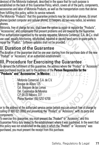 77Safety, Regulatory &amp; Legaldevices) of the Motorola trademark, described in the space that for such purpose is established on the back of this Guarantee Policy, which, covers all of the parts, components, accessories and labor of Motorola Products, as well as the transportation costs that derive from fulfilling this policy, within its service network.The Motorola “Products” that this guarantee protects may be: (a) cellular phones, (b) smart phones (pocket computer and cellular phone), (c) beepers, (d) two-way radios, (e) wireless phones.Motorola, free of charge for you, shall have the option to repair or replace the “Products”, “Accessories” and components that present problems and are covered by the Guarantee. Prior authorization expressed by the service requester, Motorola Comercial, S.A. de C.v. shall use used, equally functioning, refurbished, repaired or second hand parts or spare parts to repair the “Product.” Software updates shall not be provided.II. Duration of the GuaranteeThe duration of the guarantee shall be one year starting from the purchase date of the new “Product” or “Accessory” at an authorized establishment.III. Procedure for Exercising the GuaranteeTo demand the fulfillment of this guarantee, the address where the “Product” or “Accessory” was purchased must be sent to the address of the Person Responsible for the “Products” and “Accessories” in Mexico:or to the address of the authorized service center (which you can consult free of charge by calling 01 800 021 0000) and presenting the “Product” or “Accessory” with its parts and components.To exercise this guarantee, you must present the “Product” or “Accessory” and this Guarantee Policy duly sealed by the establishment where it was purchased. In the event that this policy was not established on the date in which the “Product” or “Accessory” was purchased, you must present the receipt from this purchase. Motorola Comercial, S.A. de C.V.Bosque de Alisos 125Col. Bosques de las LomasDel. Cuajimalpa de MorelosC.P. 05120 México, D.F.Phone Number: (55) 5257-670030th. January, 2012