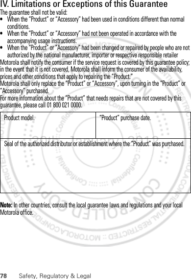 78 Safety, Regulatory &amp; LegalIV. Limitations or Exceptions of this GuaranteeThe guarantee shall not be valid:•When the “Product” or “Accessory” had been used in conditions different than normal conditions.•When the “Product” or “Accessory” had not been operated in accordance with the accompanying usage instructions.•When the “Product” or “Accessory” had been changed or repaired by people who are not authorized by the national manufacturer, importer or respective responsible retailerMotorola shall notify the consumer if the service request is covered by this guarantee policy; in the event that it is not covered, Motorola shall inform the consumer of the availability, prices and other conditions that apply to repairing the “Product.”Motorola shall only replace the “Product” or “Accessory”, upon turning in the “Product” or “Accessory” purchased.For more information about the “Product” that needs repairs that are not covered by this guarantee, please call 01 800 021 0000.Note: In other countries, consult the local guarantee laws and regulations and your local Motorola office.Product model. “Product” purchase date.Seal of the authorized distributor or establishment where the “Product” was purchased.30th. January, 2012