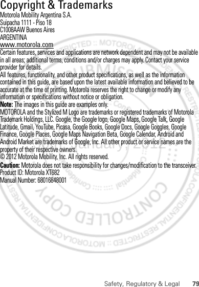 79Safety, Regulatory &amp; Legal Copyright &amp; TrademarksMotorola Mobility Argentina S.A.Suipacha 1111 - Piso 18C1008AAW Buenos AiresARGENTINAwww.motorola.comCertain features, services and applications are network dependent and may not be available in all areas; additional terms, conditions and/or charges may apply. Contact your service provider for details.All features, functionality, and other product specifications, as well as the information contained in this guide, are based upon the latest available information and believed to be accurate at the time of printing. Motorola reserves the right to change or modify any information or specifications without notice or obligation.Note: The images in this guide are examples only.MOTOROLA and the Stylized M Logo are trademarks or registered trademarks of Motorola Trademark Holdings, LLC. Google, the Google logo, Google Maps, Google Talk, Google Latitude, Gmail, YouTube, Picasa, Google Books, Google Docs, Google Goggles, Google Finance, Google Places, Google Maps Navigation Beta, Google Calendar, Android and Android Market are trademarks of Google, Inc. All other product or service names are the property of their respective owners.© 2012 Motorola Mobility, Inc. All rights reserved.Caution: Motorola does not take responsibility for changes/modification to the transceiver.Product ID: Motorola XT682Manual Number: 6801684800130th. January, 2012