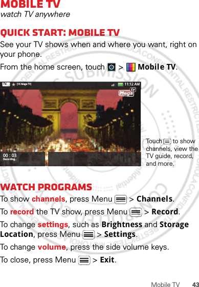 43Mobile TVMobile TVwatch TV anywhereQuick start: Mobile TVSee your TV shows when and where you want, right on your phone.From the home screen, touch   &gt;  Mobile TV.Watch programsTo show channels, press Menu  &gt; Channels.To  record the TV show, press Menu  &gt; Record.To change settings, such as Brightness and Storage Location, press Menu  &gt; Settings.To change volume, press the side volume keys.To close, press Menu  &gt; Exit.00 : 03Recording..TV. [16 Mega TV] 11:12 AMtvTouch      to show channels, view the TV guide, record, and more.30th. January, 2012