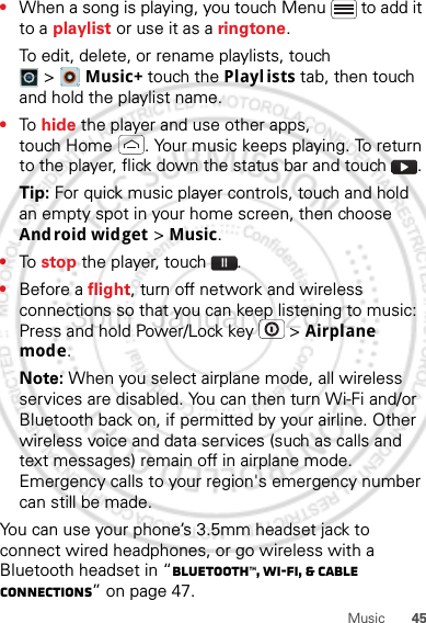 45Music•When a song is playing, you touch Menu  to add it to a playlist or use it as a ringtone.To edit, delete, or rename playlists, touch &gt;Music+ touch the Playlists tab, then touch and hold the playlist name.•To  hide the player and use other apps, touch Home . Your music keeps playing. To return to the player, flick down the status bar and touch .Tip: For quick music player controls, touch and hold an empty spot in your home screen, then choose Android widget &gt; Music.•To  stop the player, touch .•Before a flight, turn off network and wireless connections so that you can keep listening to music: Press and hold Power/Lock key  &gt; Airplane mode.Note: When you select airplane mode, all wireless services are disabled. You can then turn Wi-Fi and/or Bluetooth back on, if permitted by your airline. Other wireless voice and data services (such as calls and text messages) remain off in airplane mode. Emergency calls to your region&apos;s emergency number can still be made.You can use your phone’s 3.5mm headset jack to connect wired headphones, or go wireless with a Bluetooth headset in “Bluetooth™, Wi-Fi, &amp; cable connections” on page 47.30th. January, 2012