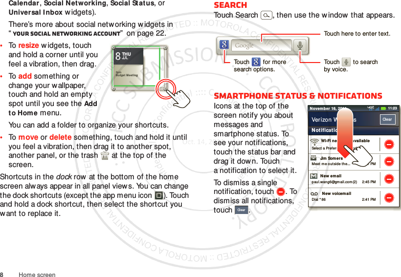 8Home screenCalendar, Social Networking, Social St atus, or Universal I nbox w idgets).There’s more about social networking widgets in “Your social networking account”  on page 22.•To resize widgets, touch and hold a corner until you feel a vibration, then drag.•To add something or change your wallpaper, touch and hold an empty spot until you see the Add to Home menu.You can add a folder to organize your shortcuts.•To move or delete something, touch and hold it until you feel a vibration, then drag it to another spot, another panel, or the trash  at the top of the screen.Shortcuts in the dock row at the bottom of the home screen always appear in all panel views. You can change the dock shortcuts (except the app menu icon ). Touch and hold a dock shortcut, then select the shortcut you want to replace it.Kristine KelleyNot  even ready t o go back to school83pmBudget MeetingTHUJUL3pmBudget  Me et ingTHUJULSearchTouch Search , then use the w indow that appears.Smartphone status &amp; notificationsIcons at the top of the screen notify you about messages and smartphone status. To see your notifications, touch the status bar and drag it down. Touch a notification to select it.To dismiss a single notification, touch . To dismiss all notifications, touch .Touch here to enter text.Touch        for moresearch options.Touch        to searchby voice.2:47 PM2:45 PM2:41 PMWi-Fi networks availableSelect a Preferred  Net workJim Somers  Meet m e out side the...New emailpau l.wang6@gmail.com (2)New voicemailDial * 86Notificat ionsClearVerizon Wir eless11:23November 16, 2011Clear