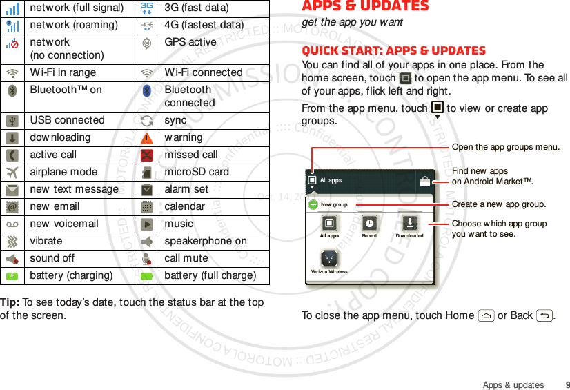 9Apps &amp; updatesTip: To see today’s date, touch the status bar at the top of the screen.network (full signal) 3G (fast data)netw ork (roaming) 4G (fastest data)netw ork (no connection)GPS activeWi-Fi in range Wi-Fi connectedBluetooth™ on Bluetooth connectedUSB connected syncdow nloading w arningactive call missed callairplane mode microSD cardnew  text message alarm setnew email calendarnew voicemail musicvibrate speakerphone onsound off call mutebattery (charging) battery (full charge)Apps &amp; updatesget the app you wantQuick start: Apps &amp; updatesYou can find all of your apps in one place. From the home screen, touch  to open the app menu. To see all of your apps, flick left and right.From the app menu, touch  to view or create app groups.To close the app menu, touch Home  or Back .All appsNew  groupAll appsAll appsRecentRecentDownloadedDownloadedVerizon Wirelessrizon Wir eleOpen the app groups menu.Choose which app groupyou want to see.Create a new app group.Find new  appson Android M arket™.