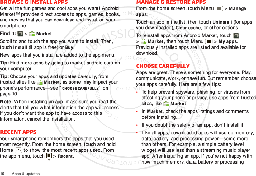 10 Apps &amp; updatesBrowse &amp; install appsGet all the fun games and cool apps you w ant!  Android M arket™ provides direct access to apps, games, books, and movies that you can download and install on your smartphone. Find it:   &gt;MarketScroll to and touch the app you want to install. Then, touch I nst all (if app is free) or Buy.New apps that you install are added to the app menu.Tip: Find more apps by going to market.android.com on your computer.Tip: Choose your apps and updates carefully, from trusted sites like Market, as some may impact your phone’s performance—see “ Choose carefully”  on page 10.Note: When installing an app, make sure you read the alerts that tell you w hat information the app will access. If you don’t want the app to have access to this information, cancel the installation.Recent appsYour smartphone remembers the apps that you used most recently. From the home screen, touch and hold Home  to show  the most recent apps used. From the app menu, touch   &gt;Recent.Manage &amp; restore appsFrom the home screen, touch Menu  &gt;Manage apps.Touch an app in the list, then touch Uninstall (for apps you downloaded), Clear cache, or other options.To reinstall apps from Android M arket, touch  &gt;Market, then touch Menu  &gt;My apps. Previously installed apps are listed and available for dow nload.Choose carefullyApps are great. There&apos;s something for everyone. Play, communicate, work, or have fun. But remember, choose your apps carefully. Here are a few tips:•To help prevent spyware, phishing, or viruses from affecting your phone or privacy, use apps from trusted sites, like Market.•In Market, check the apps’ ratings and comments before installing.•If you doubt the safety of an app, don&apos;t install it.•Like all apps, dow nloaded apps will use up memory, data, battery, and processing power—some more than others. For example, a simple battery level w idget w ill use less than a streaming music player app. After installing an app, if you&apos;re not happy with how much memory, data, battery or processing 