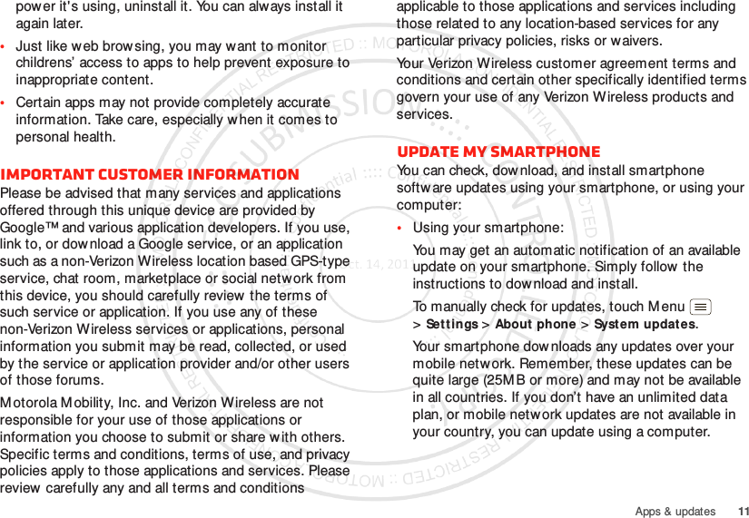 11Apps &amp; updatespower it&apos;s using, uninstall it. You can always install it again later.•Just like web brow sing, you may want to monitor childrens’ access to apps to help prevent exposure to inappropriate content.•Certain apps may not provide completely accurate information. Take care, especially when it comes to personal health.Important customer informationPlease be advised that many services and applications offered through this unique device are provided by Google™ and various application developers. If you use, link to, or download a Google service, or an application such as a non-Verizon Wireless location based GPS-type service, chat room, marketplace or social network from this device, you should carefully review  the terms of such service or application. If you use any of these non-Verizon Wireless services or applications, personal information you submit may be read, collected, or used by the service or application provider and/or other users of those forums. M otorola Mobility, Inc. and Verizon Wireless are not responsible for your use of those applications or information you choose to submit or share w ith others. Specific terms and conditions, terms of use, and privacy policies apply to those applications and services. Please review carefully any and all terms and conditions applicable to those applications and services including those related to any location-based services for any particular privacy policies, risks or waivers.Your Verizon Wireless customer agreement terms and conditions and certain other specifically identified terms govern your use of any Verizon Wireless products and services.Update my smartphoneYou can check, dow nload, and install smartphone softw are updates using your smartphone, or using your computer:•Using your smartphone:You may get an automatic notification of an available update on your smartphone. Simply follow the instructions to download and install.To manually check for updates, touch M enu  &gt;Set tings &gt;About phone &gt;System updates.Your smartphone dow nloads any updates over your mobile network. Remember, these updates can be quite large (25M B or more) and may not be available in all countries. If you don’t have an unlimited data plan, or mobile network updates are not available in your country, you can update using a computer.