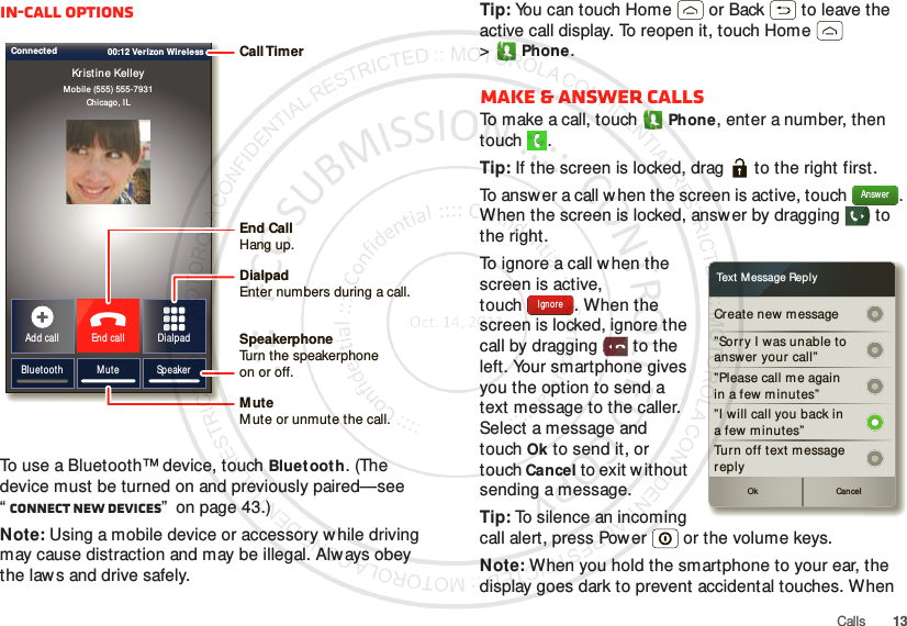 13CallsIn-call optionsTo use a Bluetooth™ device, touch Bluetooth. (The device must be turned on and previously paired—see “Connect new devices”  on page 43.) Note: Using a mobile device or accessory while driving may cause distraction and may be illegal. Always obey the laws and drive safely.Mobile (555) 555-7931Chicago, ILKristine KelleyBluetooth Mute SpeakerAdd call End call DialpadConnected 00:12 Verizon Wireless Call TimerEnd Call Hang up.Speakerphone Turn the speakerphoneon or off.DialpadEnter numbers during a call.MuteM ute or unmute the call.Tip: You can touch Home  or Back  to leave the active call display. To reopen it, touch Home  &gt;Phone.Make &amp; answer callsTo make a call, touchPhone, enter a number, then touch .Tip: If the screen is locked, drag   to the right first.To answ er a call when the screen is active, touch  . When the screen is locked, answer by dragging   to the right.To ignore a call when the screen is active, touch . When the screen is locked, ignore the call by dragging  to the left. Your smartphone gives you the option to send a text message to the caller. Select a message and touchOk to send it, or touch Cancel to exit without sending a message.Tip: To silence an incoming call alert, press Power  or the volume keys.Note: When you hold the smartphone to your ear, the display goes dark to prevent accidental touches. When AnswerCr eate new message”Sorr y I was unable toanswer your  call””Please call m e againin a few m inutes”Turn off text m essagereplyOk Cancel”I will call you back ina few minutes”Text  M essage ReplyIgnore