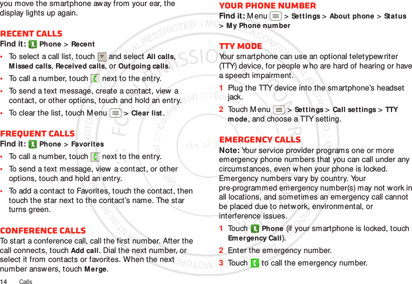 14 Callsyou move the smartphone away from your ear, the display lights up again.Recent callsFind it: Phone &gt;Recent•To select a call list, touch  and select All calls, Missed calls, Received calls, or Outgoing calls.•To call a number, touch  next to the entry.•To send a text message, create a contact, view a contact, or other options, touch and hold an entry.•To clear the list, touch M enu  &gt;Clear list.Frequent callsFind it: Phone &gt;Favorites•To call a number, touch  next to the entry.•To send a text message, view a contact, or other options, touch and hold an entry.•To add a contact to Favorites, touch the contact, then touch the star next to the contact’s name. The star turns green.Conference callsTo start a conference call, call the first number. After the call connects, touchAdd call. Dial the next number, or select it from contacts or favorites. When the next number answers, touch Merge.Your phone numberFind it: Menu  &gt;Set tings &gt;About phone &gt;Status &gt;My Phone numberTTY modeYour smartphone can use an optional teletypew riter (TTY) device, for people w ho are hard of hearing or have a speech impairment.  1Plug the TTY device into the smartphone’s headset jack.2Touch Menu  &gt;Set tings &gt;Call settings &gt;TTY mode, and choose a TTY setting.Emergency callsNote: Your service provider programs one or more emergency phone numbers that you can call under any circumstances, even w hen your phone is locked. Emergency numbers vary by country. Your pre-programmed emergency number(s) may not work in all locations, and sometimes an emergency call cannot be placed due to network, environmental, or interference issues.  1Touch Phone (if your smartphone is locked, touch Emergency Call).2Enter the emergency number.3Touch   to call the emergency number.