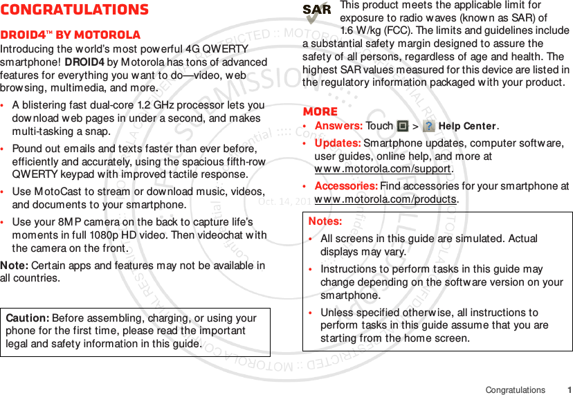 1CongratulationsCongratulationsDROID4™ by MotorolaIntroducing the world’s most powerful 4G QWERTY smartphone!  DROID4 by Motorola has tons of advanced features for everything you w ant to do—video, web browsing, multimedia, and more.•A blistering fast dual-core 1.2 GHz processor lets you download web pages in under a second, and makes multi-tasking a snap.•Pound out emails and texts faster than ever before, efficiently and accurately, using the spacious fifth-row  QWERTY keypad w ith improved tactile response.•Use M otoCast to stream or dow nload music, videos, and documents to your smartphone.•Use your 8M P camera on the back to capture life’s moments in full 1080p HD video. Then videochat w ith the camera on the front.Note: Certain apps and features may not be available in all countries.Caution: Before assembling, charging, or using your phone for the first time, please read the important legal and safety information in this guide. This product meets the applicable limit for exposure to radio w aves (know n as SAR) of 1.6 W/kg (FCC). The limits and guidelines include a substantial safety margin designed to assure the safety of all persons, regardless of age and health. The highest SAR values measured for this device are listed in the regulatory information packaged w ith your product.More•Answers: Touch  &gt;Help Center.• Updates: Smartphone updates, computer softw are, user guides, online help, and more at w w w .motorola.com/support.• Accessories: Find accessories for your smartphone at w w w .motorola.com/products.Notes:•All screens in this guide are simulated. Actual displays m ay vary.•Instructions to perform tasks in this guide may change depending on the software version on your smartphone.•Unless specified otherwise, all instructions to perform tasks in this guide assume that you are starting from the home screen.