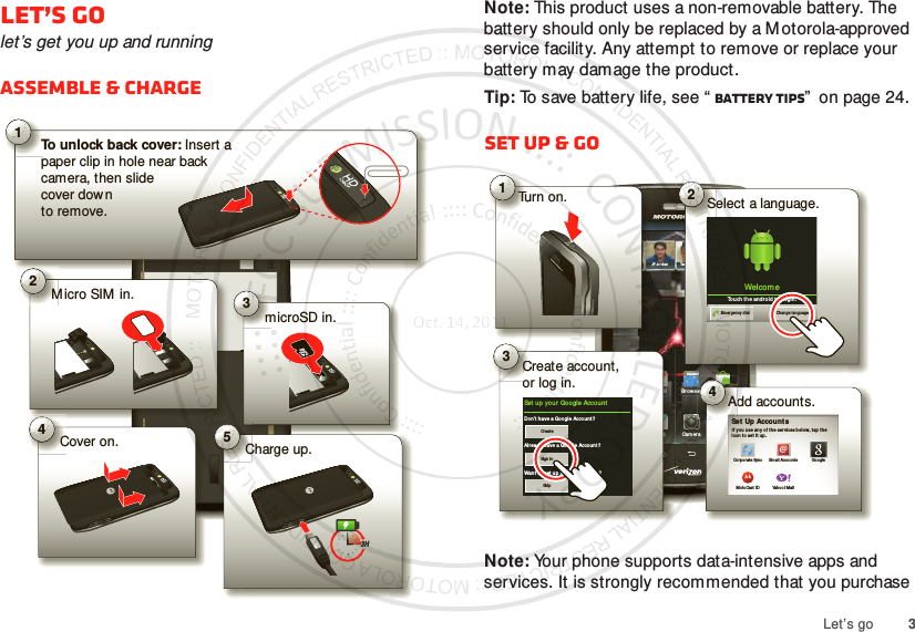 3Let’s goLet’s golet’s get you up and runningAssemble &amp; charge1To unlock back cover: Insert a paper clip in hole near back camera, then slidecover downto remove.2M icro SIM  in. 3microSD in.4Cover on. 5Charge up.3HNote: This product uses a non-removable battery. The battery should only be replaced by a M otorola-approved service facility. Any attempt to remove or replace your battery may damage the product.Tip: To save battery life, see “ Battery tips”  on page 24.Set up &amp; goNote: Your phone supports data-intensive apps and services. It is strongly recommended that you purchase 11:23Artu ro RomanJP Jor dan Tatia Torrey Kim VoneshMar ketBro wserVoicem ail EmailPhon e AppsText CameraJPTurn on.Tu1iillttCreate account,or log in.Co3Set up yo ur  Google Accou ntDon’t have a Googl e Account ?Alre ady have a Goo gle Accoun t?Want to set u p an accoun t later ?CreateSign inSkipAdd accounts.erA4Set  Up Account sIf  you u se any of t he services b elow, t ap the icon  to set it  up.Corpo rate SyncMo toCast IDEmail Accou ntsYaho o! MailGoogleTathttp://www.Select a language.S2Welcom eTou ch th e androi d to  begin .Emergen cy dial Change lan guage