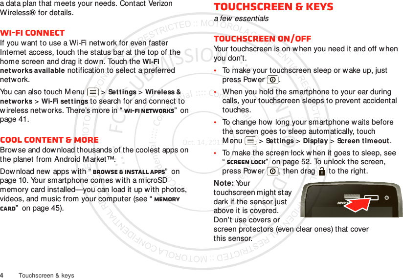 4Touchscreen &amp; keysa data plan that meets your needs. Contact Verizon Wireless® for details.Wi-Fi connectIf you want to use a Wi-Fi network for even faster Internet access, touch the status bar at the top of the home screen and drag it dow n. Touch the Wi-Fi networks available notification to select a preferred network.You can also touch M enu  &gt;Settings &gt;Wireless &amp; networks &gt;Wi-Fi sett ings to search for and connect to w ireless networks. There’s more in “ Wi-Fi networks”  on page 41.Cool content &amp; moreBrowse and dow nload thousands of the coolest apps on the planet from Android Market™.Dow nload new  apps with “ Browse &amp; install apps”  on page 10. Your smartphone comes w ith a microSD memory card installed—you can load it up w ith photos, videos, and music from your computer (see “ Memory card”  on page 45).Touchscreen &amp; keysa few essentialsTouchscreen on/offYour touchscreen is on w hen you need it and off when you don’t.•To make your touchscreen sleep or wake up, just press Power .•When you hold the smartphone to your ear during calls, your touchscreen sleeps to prevent accidental touches.•To change how long your smartphone waits before the screen goes to sleep automatically, touch M enu  &gt;Set tings &gt;Display &gt;Screen timeout.•To make the screen lock w hen it goes to sleep, see “Screen lock”  on page 52. To unlock the screen, press Power , then drag   to the right.Note: Your touchscreen might stay dark if the sensor just above it is covered. Don&apos;t use covers or screen protectors (even clear ones) that cover this sensor.