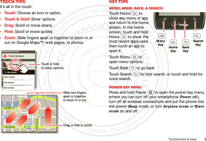 5Touchscreen &amp; keysTouch tipsIt’s all in the touch:• Touch: Choose an icon or option.• Touch &amp; Hold: Show  options.•Drag: Scroll or move slowly.•Flick: Scroll or move quickly.• Zoom: Slide fingers apart or together to zoom in or out on Google M aps™, web pages, or photos.Displaying 297 cont actsI n case of em ergencyAAbe BaudoAllie SmythAnna MedinaAstrid Fann in gAbe BaudoView cont actCall contactText cont actlark StWacker DrMborn StN MiciganW Lake St W Lake StE Wacker PlState/LakeLake Randolph/Wab ashMMME Randolph StSlide tw o fingersapart or togetherto zoom in or out.Drag or flick to scroll.Touch &amp; holdto show options.Key tipsMenu, home, back, &amp; searchTo uch H o m e  t o  close any menu or app and return to the home screen. In the home screen, touch and hold Home  to show  the most recent apps used, then touch an app to open it.To uch M e n u  t o  open menu options.Touch Back  to go back.Touch Search  for text search, or touch and hold for voice search.Power key menuPress and hold Power  to open the power key menu, w here you can turn off your smartphone (Power off), turn off all w ireless connections and put the phone into low-power Sleep mode, or turn Airplane mode or Silent mode on and off.MenuKeySearchKeyHomeKeyBackKey