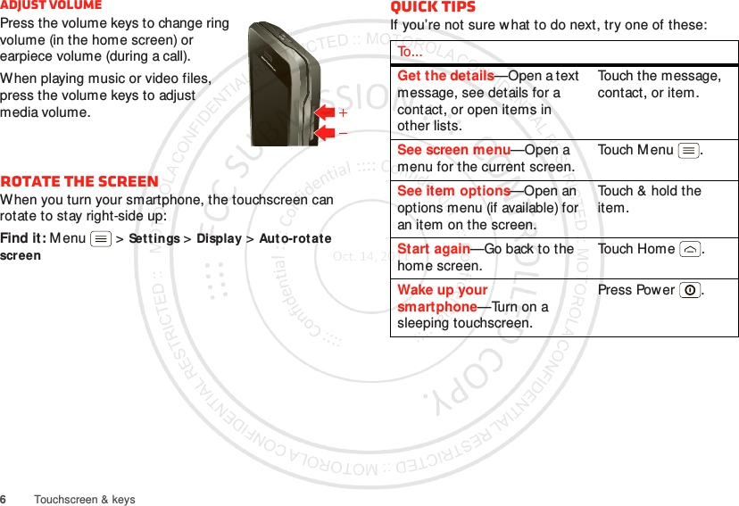 6Touchscreen &amp; keysAdjust volumePress the volume keys to change ring volume (in the home screen) or earpiece volume (during a call).When playing music or video files, press the volume keys to adjust media volume.Rotate the screenWhen you turn your smartphone, the touchscreen can rotate to stay right-side up:Find it: M enu  &gt;Set tings &gt;Display &gt;Aut o-rotate screenQuick tipsIf you’re not sure what to do next, try one of these:To . . .Get the details—Open a text message, see details for a contact, or open items in other lists.Touch the message, contact, or item.See screen menu—Open a menu for the current screen.Touch M enu .See item options—Open an options menu (if available) for an item on the screen.Touch &amp; hold the item.Start again—Go back to the home screen.To uch H o m e .Wake up your smartphone—Turn on a sleeping touchscreen.Press Power .