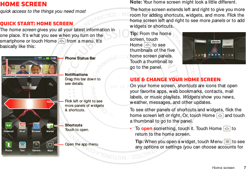 7Home screenHome screenquick access to the things you need mostQuick start: Home screenThe home screen gives you all your latest information in one place. It’s w hat you see w hen you turn on the smartphone or touch Home  from a menu. It’s basically like this:11:23Art ur o RomanJP Jordan Tat ia Torr ey Kim VoneshMarkethttp://ww w.BrowserVoicem ail Em ailPhon e AppsText CameraPhone Status BarFlick left or right to seemore panels of widgets&amp; shortcuts.ShortcutsTouch to open.NotificationsDrag this bar down tosee details.Open the app menu.Note: Your home screen might look a little different.The home screen extends left and right to give you more room for adding shortcuts, w idgets, and more. Flick the home screen left and right to see more panels or to add w idgets or shortcuts.Tip: From the home screen, touch Home  to see thumbnails of the five home screen panels. Touch a thumbnail to go to the panel.Use &amp; change your home screenOn your home screen, shortcuts are icons that open your favorite apps, web bookmarks, contacts, mail labels, or music playlists. Widgets show  you new s, weather, messages, and other updates.To see other panels of shortcuts and w idgets, flick the home screen left or right. Or, touch Home  and touch a thumbnail to go to the panel.•To open something, touch it. Touch Home  to return to the home screen.Tip: When you open a w idget, touch M enu  to see any options or settings (you can choose accounts for 